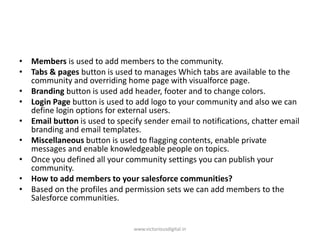 • Members is used to add members to the community.
• Tabs & pages button is used to manages Which tabs are available to the
community and overriding home page with visualforce page.
• Branding button is used add header, footer and to change colors.
• Login Page button is used to add logo to your community and also we can
define login options for external users.
• Email button is used to specify sender email to notifications, chatter email
branding and email templates.
• Miscellaneous button is used to flagging contents, enable private
messages and enable knowledgeable people on topics.
• Once you defined all your community settings you can publish your
community.
• How to add members to your salesforce communities?
• Based on the profiles and permission sets we can add members to the
Salesforce communities.
www.victoriousdigital.in
 