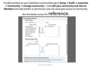 To add members to your Salesforce communities go to Setup -> Build -> customize
-> Community -> manage community -> and edit your community and click on
Members and add profiles or permission sets you want give access to community.
See the below screen for reference.
www.victoriousdigital.in
 
