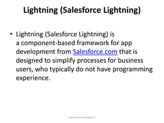 Lightning (Salesforce Lightning)
• Lightning (Salesforce Lightning) is
a component-based framework for app
development from Salesforce.com that is
designed to simplify processes for business
users, who typically do not have programming
experience.
www.victoriousdigital.in
 
