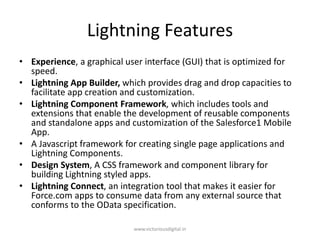 Lightning Features
• Experience, a graphical user interface (GUI) that is optimized for
speed.
• Lightning App Builder, which provides drag and drop capacities to
facilitate app creation and customization.
• Lightning Component Framework, which includes tools and
extensions that enable the development of reusable components
and standalone apps and customization of the Salesforce1 Mobile
App.
• A Javascript framework for creating single page applications and
Lightning Components.
• Design System, A CSS framework and component library for
building Lightning styled apps.
• Lightning Connect, an integration tool that makes it easier for
Force.com apps to consume data from any external source that
conforms to the OData specification.
www.victoriousdigital.in
 