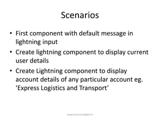 Scenarios
• First component with default message in
lightning input
• Create lightning component to display current
user details
• Create Lightning component to display
account details of any particular account eg.
‘Express Logistics and Transport’
www.victoriousdigital.in
 