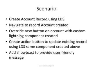 Scenario
• Create Account Record using LDS
• Navigate to record Account created
• Override new button on account with custom
lightning component created
• Create action button to update existing record
using LDS same component created above
• Add showtoast to provide user friendly
message
www.victoriousdigital.in
 