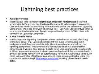 Lightning best practices
• Avoid Server Trips
• Most obvious idea to improve Lightning Component Performance is to avoid
server trips. Let’s say, you need to know the queue Id to be assigned as owner in
Case and also need custom setting information to derive the behavior of Lightning
Component. There are two ways to achieve this – Call Apex Controller two times vs
return combined results from Apex in single call and process JSON in client side
controller of Lightning Component.
• 2. Use Storable Action
• In this approach, Lightning component shows cached result instead of making
immediate server trip. Lightning component will make server (Apex) call in
background and if cached result is stale, then it would cache and refresh the
lightning component. This is very useful for devices which has slow internet
connections. If you are Facebook or Google News user, you would be easily relate
it. When we open these apps, it shows previous feed and if there are new feeds, it
gives us option to refresh view or automatically refresh it. All you have to do is, on
client side controller of Lightning component, mark action as storable using this
code action.setStorable(). This blog post explains working of storable action in
detail.
www.victoriousdigital.in
 