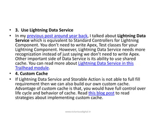 • 3. Use Lightning Data Service
• In my previous post around year back, I talked about Lightning Data
Service which is equivalent to Standard Controllers for Lightning
Component. You don’t need to write Apex, Test classes for your
Lightning Component. However, Lightning Data Service needs more
recognization instead of just saying we don’t need to write Apex.
Other important side of Data Service is its ability to use shared
cache. You can read more about Lightning Data Service in this
Trailhead module.
• 4. Custom Cache
• If Lightning Data Service and Storable Action is not able to full fill
requirement then we can also build our own custom cache.
Advantage of custom cache is that, you would have full control over
life cycle and behavior of cache. Read this blog post to read
strategies about implementing custom cache.
www.victoriousdigital.in
 