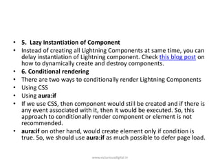 • 5. Lazy Instantiation of Component
• Instead of creating all Lightning Components at same time, you can
delay instantiation of Lightning component. Check this blog post on
how to dynamically create and destroy components.
• 6. Conditional rendering
• There are two ways to conditionally render Lightning Components
• Using CSS
• Using aura:if
• If we use CSS, then component would still be created and if there is
any event associated with it, then it would be executed. So, this
approach to conditionally render component or element is not
recommended.
• aura:if on other hand, would create element only if condition is
true. So, we should use aura:if as much possible to defer page load.
www.victoriousdigital.in
 