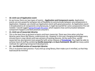 • 10. Limit use of Application event
• As we know, there are two types of events – Application and Component events. Application
events are very powerful and gives lots of flexibility to communicate between any components in
Application. However, we should use Application event with great precaution. As Application event
is broadcasted to all components simultaneously, it might be overkill for some components if its not
needed. I would suggest going through this post, which explains how communication between
component happens and best practices around it.
• 11. Limit use of Javascript Libraries
• This is the best time to go back to basics and learn Javascript. There was time when only few
libraries were there like JQuery, underscoreJs etc. However in this ever changing technology every
minute there is new Library and new versions of existing libraries. At the same time, vanilla
Javascript has also become more powerful with active releases of EcmaScript. You might be able to
achieve most of stuff by combining Vanilla Javascript and Aura framework. $A.util has many useful
methods for Lightning Component development.
• 12. Use Minified version of Javascript Libraries
• This is no brainer best practice. If you end up using library, then make sure it minified, so that http
load would be minimal.
www.victoriousdigital.in
 