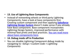 • 13. Use of Lightning Base Components
• Instead of reinventing wheels or third party Lightning
Components, have a look at base components first.
Creating custom component and then applying Salesforce
Lightning Design System doesn’t make sense if you already
have Base component. Base component incorporates
Lightning Design System, improved performance with
minimal foot prints and best practices. You can read more
about base components here.
• 14. Debug mode off in Production
• You can disable Lightning Component debug mode by
navigating to –Setup > Custom Code > Lightning
Components
www.victoriousdigital.in
 
