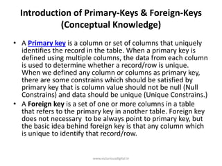 Introduction of Primary-Keys & Foreign-Keys
(Conceptual Knowledge)
• A Primary key is a column or set of columns that uniquely
identifies the record in the table. When a primary key is
defined using multiple columns, the data from each column
is used to determine whether a record/row is unique.
When we defined any column or columns as primary key,
there are some constrains which should be satisfied by
primary key that is column value should not be null (Null
Constrains) and data should be unique (Unique Constrains.)
• A Foreign key is a set of one or more columns in a table
that refers to the primary key in another table. Foreign key
does not necessary to be always point to primary key, but
the basic idea behind foreign key is that any column which
is unique to identify that record/row.
www.victoriousdigital.in
 