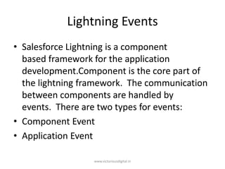 Lightning Events
• Salesforce Lightning is a component
based framework for the application
development.Component is the core part of
the lightning framework. The communication
between components are handled by
events. There are two types for events:
• Component Event
• Application Event
www.victoriousdigital.in
 