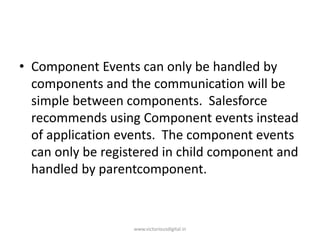 • Component Events can only be handled by
components and the communication will be
simple between components. Salesforce
recommends using Component events instead
of application events. The component events
can only be registered in child component and
handled by parentcomponent.
www.victoriousdigital.in
 