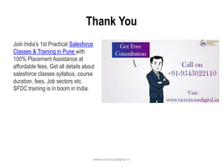 Thank You
Join India's 1st Practical Salesforce
Classes & Training in Pune with
100% Placement Assistance at
affordable fees. Get all details about
salesforce classes syllabus, course
duration, fees, Job sectors etc.
SFDC training is in boom in India.
www.victoriousdigital.in
 