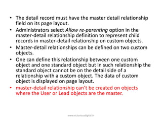 • The detail record must have the master detail relationship
field on its page layout.
• Administrators select Allow re-parenting option in the
master-detail relationship definition to represent child
records in master-detail relationship on custom objects.
• Master-detail relationships can be defined on two custom
objects.
• One can define this relationship between one custom
object and one standard object but in such relationship the
standard object cannot be on the detail side of a
relationship with a custom object. The data of custom
object is displayed on page layout.
• master-detail relationship can’t be created on objects
where the User or Lead objects are the master.
www.victoriousdigital.in
 