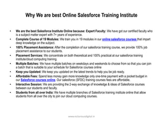 Why We are best Online Salesforce Training Institute
• We are the best Salesforce Institute Online because: Expert Faculty: We have got our certified faculty who
is a subject matter expert with 7+ years of experience.
• Complete Course of 19 Modules: We train you in 19 modules in our online salesforce courses that impart
deep knowledge on the subject.
• 100% Placement Assistance: After the completion of our salesforce training course, we provide 100% job
placement assistance to our students.
• Placement Services: We concentrate on both theoretical and 100% practical at our salesforce training
institute/cloud computing training.
• Multiple Batches: We have multiple batches on weekdays and weekends to choose from so that you can join
a batch that is suitable to your schedule for Salesforce courses online
• Keep you Updated: We keep you updated on the latest trends to help you be job ready.
• Affordable Fees: Spend less money gain more knowledge only one-time payment with a pocket budget in
our Salesforce courses online. Our salesforce (SFDC) training courses fees are affordable.
• Interactive Session: We are providing the 2-way exchange of knowledge & ideas of Salesforce courses
between our students and faculty.
• Students from all over India: We have multiple branches of Salesforce training institute online that allow
students from all over the city to join our cloud computing courses.
www.victoriousdigital.in
 