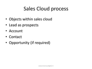 Sales Cloud process
• Objects within sales cloud
• Lead as prospects
• Account
• Contact
• Opportunity (if required)
www.victoriousdigital.in
 