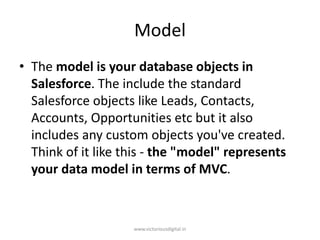 Model
• The model is your database objects in
Salesforce. The include the standard
Salesforce objects like Leads, Contacts,
Accounts, Opportunities etc but it also
includes any custom objects you've created.
Think of it like this - the "model" represents
your data model in terms of MVC.
www.victoriousdigital.in
 