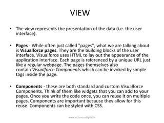 VIEW
• The view represents the presentation of the data (i.e. the user
interface).
• Pages - While often just called "pages", what we are talking about
is Visualforce pages. They are the building blocks of the user
interface. Visualforce uses HTML to lay out the appearance of the
application interface. Each page is referenced by a unique URL just
like a regular webpage. The pages themselves also
contain Visualforce Components which can be invoked by simple
tags inside the page.
• Components - these are both standard and custom Visualforce
Components. Think of them like widgets that you can add to your
pages. Once you write the code once, you can reuse it on multiple
pages. Components are important because they allow for this
reuse. Components can be styled with CSS.
www.victoriousdigital.in
 