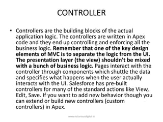 CONTROLLER
• Controllers are the building blocks of the actual
application logic. The controllers are written in Apex
code and they end up controlling and enforcing all the
business logic. Remember that one of the key design
elements of MVC is to separate the logic from the UI.
The presentation layer (the view) shouldn't be mixed
with a bunch of business logic. Pages interact with the
controller through components which shuttle the data
and specifies what happens when the user actually
interacts with the UI. Salesforce has pre-built
controllers for many of the standard actions like View,
Edit, Save. If you want to add new behavior though you
can extend or build new controllers (custom
controllers) in Apex.
www.victoriousdigital.in
 