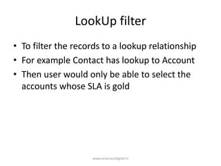LookUp filter
• To filter the records to a lookup relationship
• For example Contact has lookup to Account
• Then user would only be able to select the
accounts whose SLA is gold
www.victoriousdigital.in
 