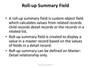 Roll-up Summary Field
• A roll-up summary field is custom object field
which calculates values from related records
child records detail records or the records in a
related list.
• Roll-up summary field is created to display a
value in a master record based on the values
of fields in a detail record.
• Roll-up summary can be defined on Master-
Detail relationship only.
www.victoriousdigital.in
 