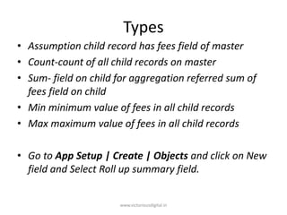Types
• Assumption child record has fees field of master
• Count-count of all child records on master
• Sum- field on child for aggregation referred sum of
fees field on child
• Min minimum value of fees in all child records
• Max maximum value of fees in all child records
• Go to App Setup | Create | Objects and click on New
field and Select Roll up summary field.
www.victoriousdigital.in
 