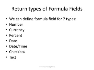Return types of Formula Fields
• We can define formula field for 7 types:
• Number
• Currency
• Percent
• Date
• Date/Time
• Checkbox
• Text
www.victoriousdigital.in
 