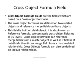 Cross Object Formula Field
• Cross Object Formula Fields are the fields which are
based on a Cross-object formulas.
• The cross object formulas are defined on two related
objects and reference merge fields on those objects.
• This field is built on child object. It is also known as
Reference formula. We can apply cross-object fields up
to 10 levels. Cross-object formulas can reference
merge fields from a master object as well as if field is at
detail side then it can merge field from a master-detail
relationship. Cross Objects formula can also be defined
on lookup relationships.
www.victoriousdigital.in
 