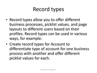 Record types
• Record types allow you to offer different
business processes, picklist values, and page
layouts to different users based on their
profiles. Record types can be used in various
ways, for example:
• Create record types for Account to
differentiate type of account for one business
process with another and offer different
picklist values for each.
www.victoriousdigital.in
 