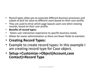 • Record types allow you to associate different business processes and
subset of pick list value to different users based on their user profile.
• They are used to drive which page layouts users see when viewing
records, based on their user profile.
• Benefits of record types:
• Tailors user interaction experience to specific business needs.
• Allows for easier administration as there are fewer fields to maintain.
• Creating Record Types:
• Example to create record types: In this example I
am creating record type for Case object.
• Setup->Customize->Object(Account,case
Contact)>Record Type
www.victoriousdigital.in
 