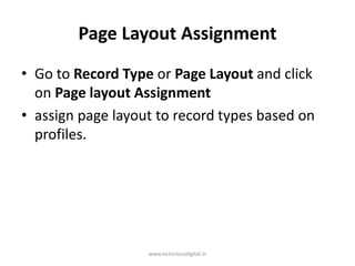 Page Layout Assignment
• Go to Record Type or Page Layout and click
on Page layout Assignment
• assign page layout to record types based on
profiles.
www.victoriousdigital.in
 