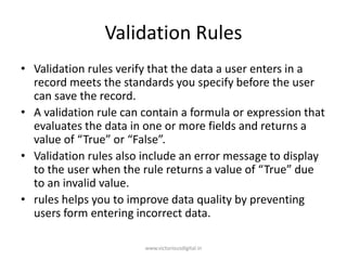 Validation Rules
• Validation rules verify that the data a user enters in a
record meets the standards you specify before the user
can save the record.
• A validation rule can contain a formula or expression that
evaluates the data in one or more fields and returns a
value of “True” or “False”.
• Validation rules also include an error message to display
to the user when the rule returns a value of “True” due
to an invalid value.
• rules helps you to improve data quality by preventing
users form entering incorrect data.
www.victoriousdigital.in
 