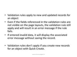 • Validation rules apply to new and updated records for
an object
• Even if the fields referenced in the validation rules are
not visible on the page layouts, the validation rule still
apply and will result in an error message if the rule
fails.
• If entered invalid data, it will display the associated
error message without saving the record.
• Validation rules don't apply if you create new records
for an object with Quick Create.
www.victoriousdigital.in
 