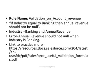• Rule Name: Validation_on_Account_revenue
• “If Industry equal to Banking then annual revenue
should not be null”.
• Industry =Banking and AnnualRevenue
• Error-Annual Revenue should not null when
Industry is Banking.
• Link to practice more -
https://resources.docs.salesforce.com/204/latest
/en-
us/sfdc/pdf/salesforce_useful_validation_formula
s.pdf
www.victoriousdigital.in
 