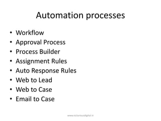 Automation processes
• Workflow
• Approval Process
• Process Builder
• Assignment Rules
• Auto Response Rules
• Web to Lead
• Web to Case
• Email to Case
www.victoriousdigital.in
 