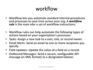 workflow
• Workflow lets you automate standard internal procedures
and processes to save time across your org. A workflow
rule is the main nfor a set of workflow instructions.
• Workflow rules can help automate the following types of
actions based on your organization's processes:
• Tasks: Assign a new task to a user, role, or record owner.
• Email Alerts: Send an email to one or more recipients you
specify.
• Field Updates: Update the value of a field on a record.
• Outbound Messages: Send a secure, configurable API
message (in XML format) to a designated listener.
www.victoriousdigital.in
 