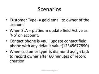 Scenarios
• Customer Type- = gold email to owner of the
account
• When SLA = platinum update field Active as
‘No’ on account.
• Contact phone is =null update contact field
phone with any default value(12345677890)
• When customer type is diamond assign task
to record owner after 60 minutes of record
creation
www.victoriousdigital.in
 