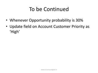 To be Continued
• Whenever Opportunity probability is 30%
• Update field on Account Customer Priority as
‘High’
www.victoriousdigital.in
 