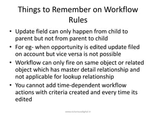 Things to Remember on Workflow
Rules
• Update field can only happen from child to
parent but not from parent to child
• For eg- when opportunity is edited update filed
on account but vice versa is not possible
• Workflow can only fire on same object or related
object which has master detail relationship and
not applicable for lookup relationship
• You cannot add time-dependent workflow
actions with criteria created and every time its
edited
www.victoriousdigital.in
 