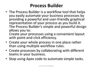 Process Builder
• The Process Builder is a workflow tool that helps
you easily automate your business processes by
providing a powerful and user-friendly graphical
representation of your process as you build it.
The Process Builder’s simple and powerful design
allows you to:
Create your processes using a convenient layout
with point-and-click efficiency.
• Create your whole process in one place rather
than using multiple workflow rules.
• Create processes by collaborating with different
teams in your business.
• Stop using Apex code to automate simple tasks.
www.victoriousdigital.in
 