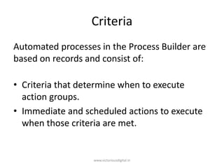 Criteria
Automated processes in the Process Builder are
based on records and consist of:
• Criteria that determine when to execute
action groups.
• Immediate and scheduled actions to execute
when those criteria are met.
www.victoriousdigital.in
 