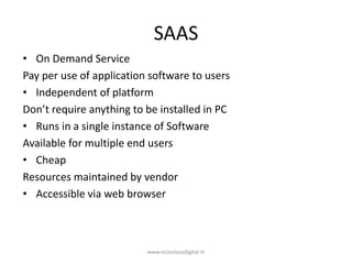 SAAS
• On Demand Service
Pay per use of application software to users
• Independent of platform
Don’t require anything to be installed in PC
• Runs in a single instance of Software
Available for multiple end users
• Cheap
Resources maintained by vendor
• Accessible via web browser
www.victoriousdigital.in
 