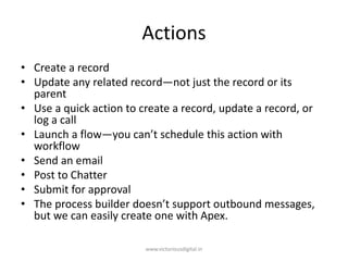 Actions
• Create a record
• Update any related record—not just the record or its
parent
• Use a quick action to create a record, update a record, or
log a call
• Launch a flow—you can’t schedule this action with
workflow
• Send an email
• Post to Chatter
• Submit for approval
• The process builder doesn’t support outbound messages,
but we can easily create one with Apex.
www.victoriousdigital.in
 