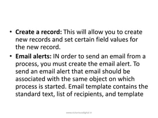 • Create a record: This will allow you to create
new records and set certain field values for
the new record.
• Email alerts: IN order to send an email from a
process, you must create the email alert. To
send an email alert that email should be
associated with the same object on which
process is started. Email template contains the
standard text, list of recipients, and template
www.victoriousdigital.in
 