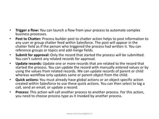 • Trigger a flow: You can launch a flow from your process to automate complex
business processes.
• Post to Chatter: Process builder post to chatter action helps to post information to
any user or group chatter feed within Salesforce. The post will appear in the
chatter field as if the person who triggered the process had written it. You can
reference groups or topics and add merge fields.
• Submit for approval: Only the record that started the process will be submitted.
You can’t submit any related records for approval.
• Update records: Update one or more records that are related to the record that
started the process. You can update the record with manually entered values or by
using the values from related records. We can update records of parent or child
whereas workflow only updates same or parent object from the child.
• Quick actions: You must already have global actions or an object specific action
created within Salesforce to use these quick actions. You can then select to log a
call, send an email, or update a record.
• Process: This action will call another process to another process. For this action,
you need to choose process type as it invoked by another process.
www.victoriousdigital.in
 