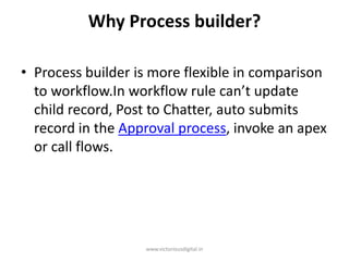 Why Process builder?
• Process builder is more flexible in comparison
to workflow.In workflow rule can’t update
child record, Post to Chatter, auto submits
record in the Approval process, invoke an apex
or call flows.
www.victoriousdigital.in
 