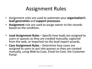 Assignment Rules
• Assignment rules are used to automate your organization’s
lead generation and support processes.
• Assignment rule are used to assign owner to the records
based on the condition.
• Lead Assignment Rules – Specify how leads are assigned to
users or queues as they are created manually, captured
from the web, or imported via the lead import wizards.
• Case Assignment Rules – Determine how cases are
assigned to users or put into queues as they are created
manually, using Web-to-Case, Email-to-Case, the Customer
Portal
www.victoriousdigital.in
 