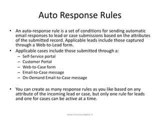 Auto Response Rules
• An auto-response rule is a set of conditions for sending automatic
email responses to lead or case submissions based on the attributes
of the submitted record. Applicable leads include those captured
through a Web-to-Lead form.
• Applicable cases include those submitted through a:
– Self-Service portal
– Customer Portal
– Web-to-Case form
– Email-to-Case message
– On-Demand Email-to-Case message
• You can create as many response rules as you like based on any
attribute of the incoming lead or case, but only one rule for leads
and one for cases can be active at a time.
www.victoriousdigital.in
 