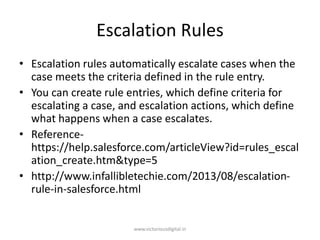 Escalation Rules
• Escalation rules automatically escalate cases when the
case meets the criteria defined in the rule entry.
• You can create rule entries, which define criteria for
escalating a case, and escalation actions, which define
what happens when a case escalates.
• Reference-
https://help.salesforce.com/articleView?id=rules_escal
ation_create.htm&type=5
• http://www.infallibletechie.com/2013/08/escalation-
rule-in-salesforce.html
www.victoriousdigital.in
 