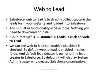 Web to Lead
• Salesforce web to lead is to directly collect capture the
leads form your website and loaded into Salesforce.
• This is built in functionality in Salesforce. Nothing you
need to download or install.
• Go to “set up” -> Customize -> Leads -> click on web-
to-Lead
• we can see web to lead set enabled checkbox is
checked. By default web to lead is enabled in sales
force. And default lead creator is owner of the lead
creator in Salesforce. By default it will display System
Administrator who created Salesforce organization.
www.victoriousdigital.in
 