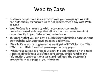 Web to Case
• customer support requests directly from your company’s website
and automatically generate up to 5,000 new cases a day with Web-
to-Case.
• Web To Case is a means by which you can post a simple,
unauthenticated web page that allows your customers to submit
cases directly to your Salesforce.com instance.
• This means that you can post a public case submission page on your
own website with your own branding and styling.
• Web To Case works by generating a snippet of HTML for you. This
HTML is an HTML form that you can put on any page.
• When your customer presses Submit, the information on this form
is posted directly to a Salesforce.com server, which handles the
information, converts it to a case, and redirects the customer's
browser back to a page of your choosing
www.victoriousdigital.in
 