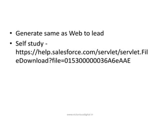 • Generate same as Web to lead
• Self study -
https://help.salesforce.com/servlet/servlet.Fil
eDownload?file=015300000036A6eAAE
www.victoriousdigital.in
 
